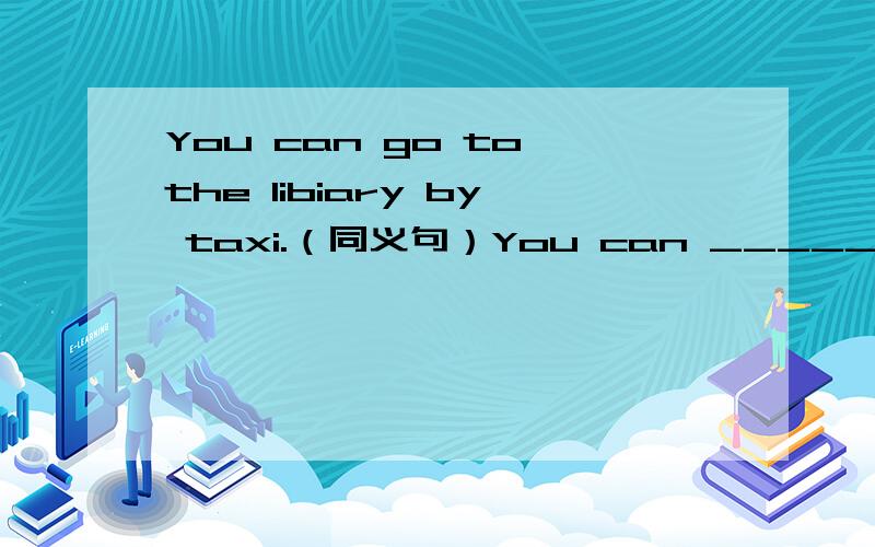 You can go to the libiary by taxi.（同义句）You can _____ _____ _____to the library.
