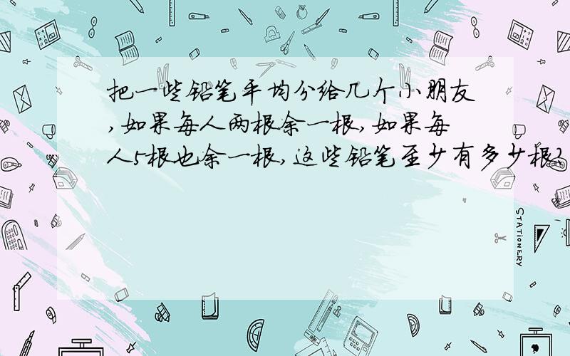 把一些铅笔平均分给几个小朋友,如果每人两根余一根,如果每人5根也余一根,这些铅笔至少有多少根?