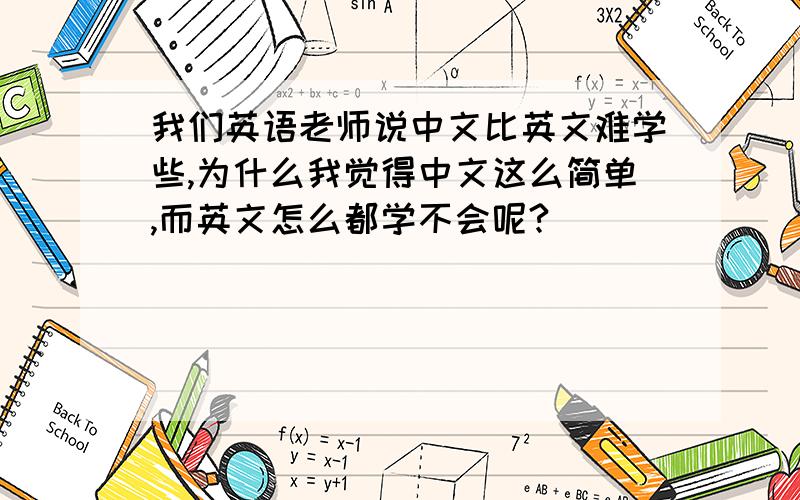 我们英语老师说中文比英文难学些,为什么我觉得中文这么简单,而英文怎么都学不会呢?