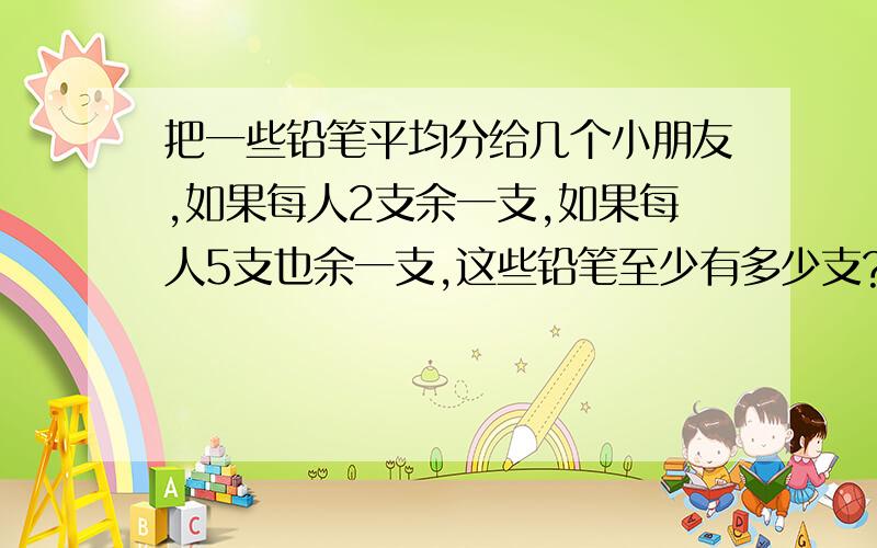 把一些铅笔平均分给几个小朋友,如果每人2支余一支,如果每人5支也余一支,这些铅笔至少有多少支?