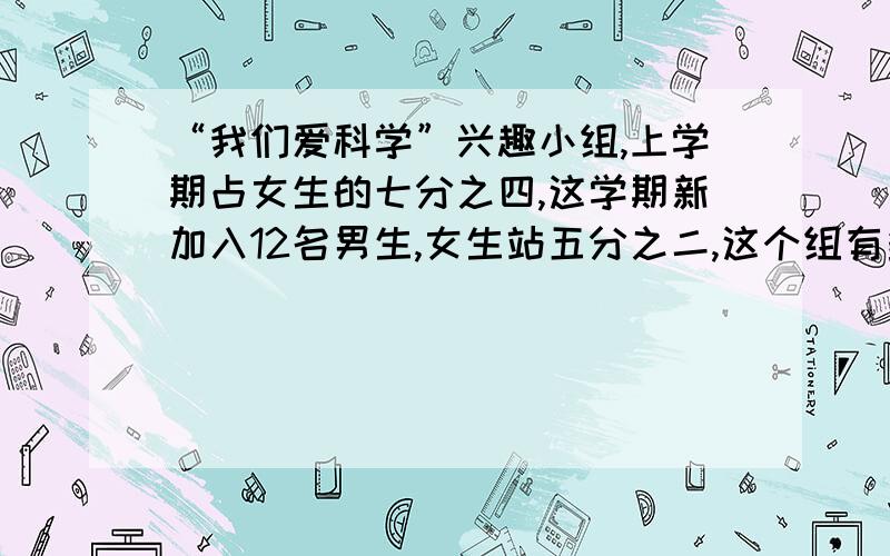 “我们爱科学”兴趣小组,上学期占女生的七分之四,这学期新加入12名男生,女生站五分之二,这个组有多少名