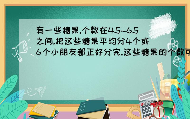 有一些糖果,个数在45~65之间,把这些糖果平均分4个或6个小朋友都正好分完.这些糖果的个数可能是（ ）个也可能是（     ）个.急!好心人帮忙解答