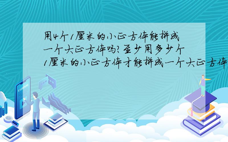 用4个1厘米的小正方体能拼成一个大正方体吗?至少用多少个1厘米的小正方体才能拼成一个大正方体,再摆一个稍大的正方体需要多少个1厘米的小正方体,还摆一个稍大点的需要多少个小正方体