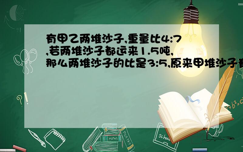 有甲乙两堆沙子,重量比4:7,若两堆沙子都运来1.5吨,那么两堆沙子的比是3:5,原来甲堆沙子有多少吨?