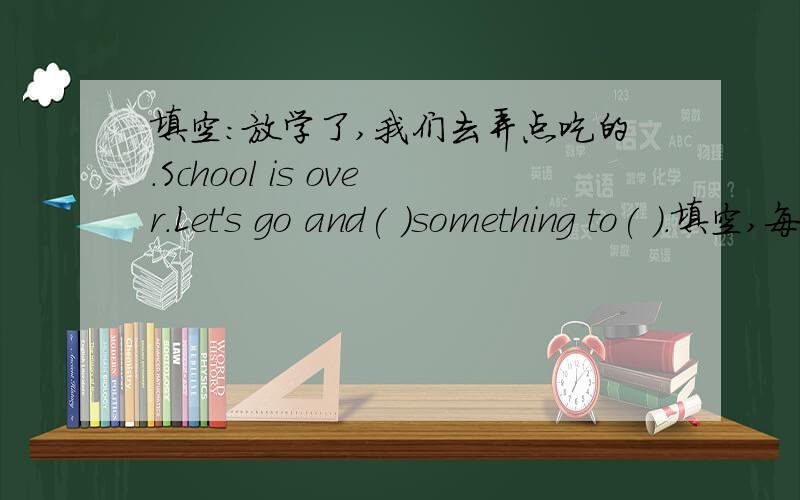 填空：放学了,我们去弄点吃的.School is over.Let's go and( )something to( ).填空,每空一词：放学了,我们去弄点吃的.School is over.Let's go and( )something to( ).