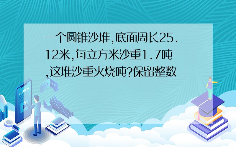 一个圆锥沙堆,底面周长25.12米,每立方米沙重1.7吨,这堆沙重火烧吨?保留整数