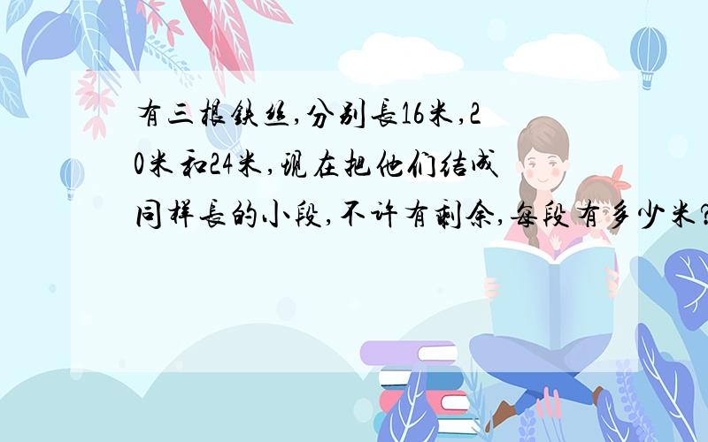 有三根铁丝,分别长16米,20米和24米,现在把他们结成同样长的小段,不许有剩余,每段有多少米?依旧要算式……我知道答案是1.2.4要算式…… 我要算式!请问儿麻烦你滚蛋! 你个不懂看要求的混蛋!