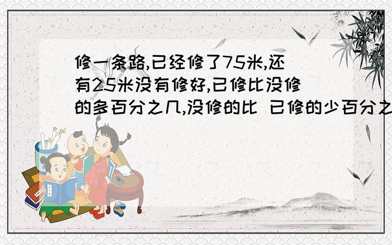 修一条路,已经修了75米,还有25米没有修好,已修比没修的多百分之几,没修的比 已修的少百分之几