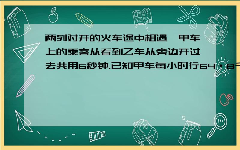 两列对开的火车途中相遇,甲车上的乘客从看到乙车从旁边开过去共用6秒钟.已知甲车每小时行64·8千米.乙车每小时行5O·4千米.求乙车长是多少米?