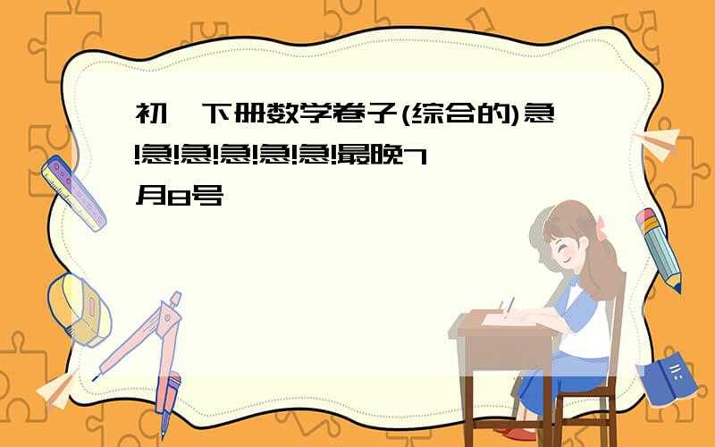 初一下册数学卷子(综合的)急!急!急!急!急!急!最晚7月8号,