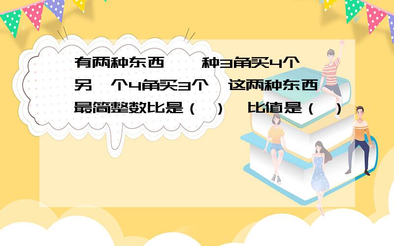 有两种东西,一种3角买4个,另一个4角买3个,这两种东西最简整数比是（ ）,比值是（ ）