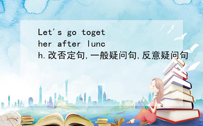 Let's go together after lunch.改否定句,一般疑问句,反意疑问句