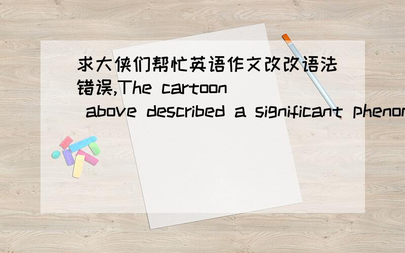 求大侠们帮忙英语作文改改语法错误,The cartoon above described a significant phenomenon with a few pens.many people,whether young or old,male or female,are pursuing the same goal-the big stamp which symbolizes the position of a village