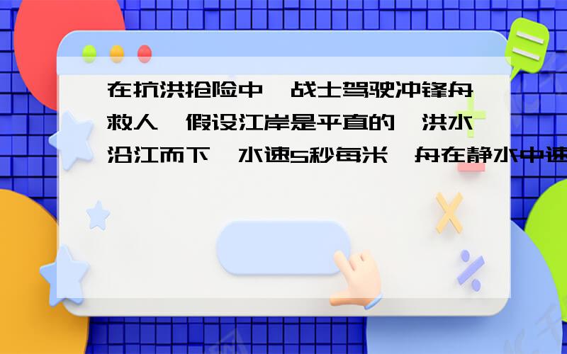 在抗洪抢险中,战士驾驶冲锋舟救人,假设江岸是平直的,洪水沿江而下,水速5秒每米,舟在静水中速度为10米每秒,救人地点离岸边最近点50米问：1：想要最短时间把人送上岸,时间为多长?2：想要