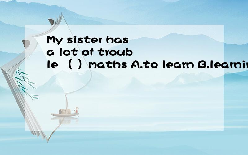 My sister has a lot of trouble （ ）maths A.to learn B.learning C.learned D.learns