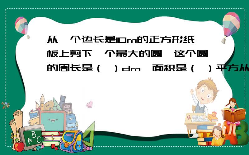 从一个边长是10m的正方形纸板上剪下一个最大的圆,这个圆的周长是（ ）dm,面积是（ ）平方从一个边长是10m的正方形纸板上剪下一个最大的圆,这个圆的周长是（ ）dm,面积是（ ）平方分米,剩