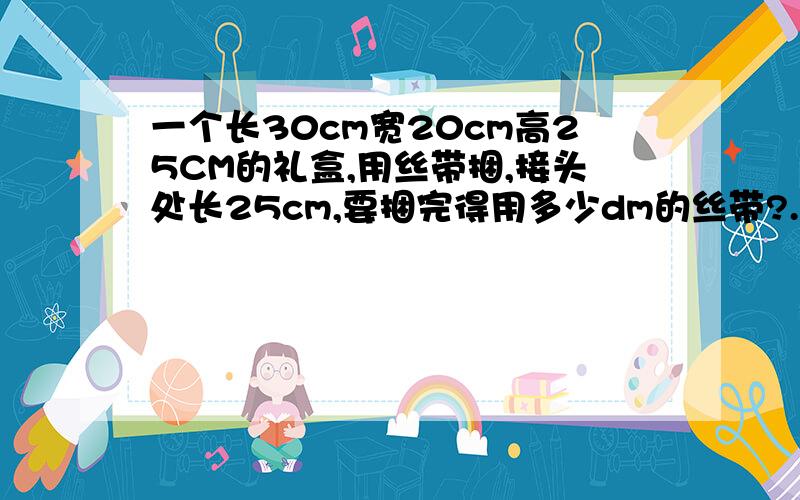 一个长30cm宽20cm高25CM的礼盒,用丝带捆,接头处长25cm,要捆完得用多少dm的丝带?.0