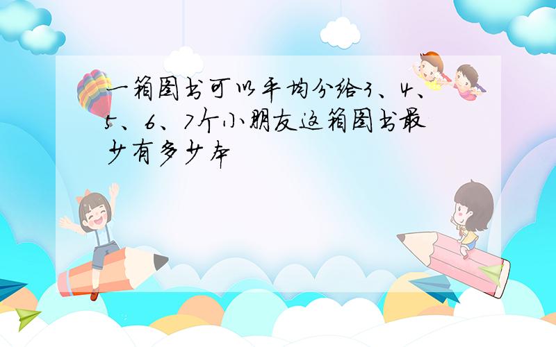 一箱图书可以平均分给3、4、5、6、7个小朋友这箱图书最少有多少本