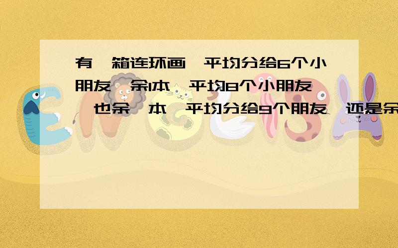 有一箱连环画,平均分给6个小朋友,余1本,平均8个小朋友,也余一本,平均分给9个朋友,还是余一个,这箱连环画至少有多少本?,急,