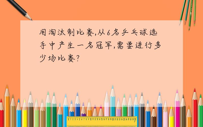 用淘汰制比赛,从6名乒乓球选手中产生一名冠军,需要进行多少场比赛?