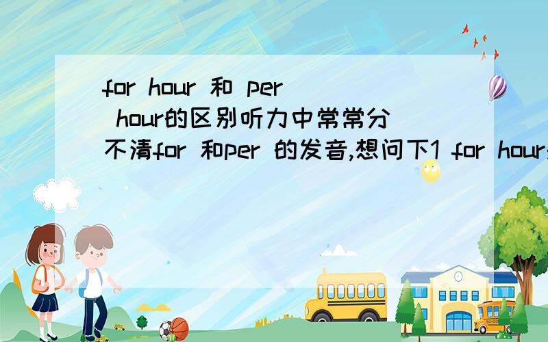 for hour 和 per hour的区别听力中常常分不清for 和per 的发音,想问下1 for hour是否是正确表达,也是每小时的意思2 看到有两种用法,for an hour 是否等于 for hour