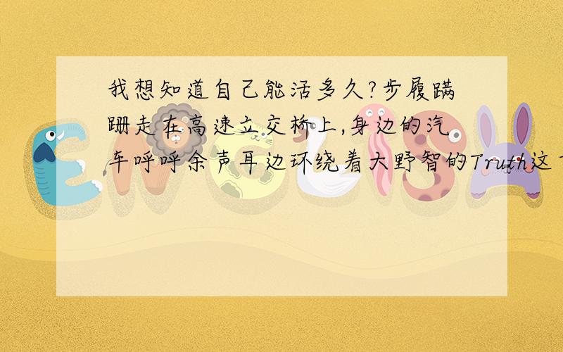 我想知道自己能活多久?步履蹒跚走在高速立交桥上,身边的汽车呼呼余声耳边环绕着大野智的Truth这首歌暗藏玄机,没有收尾却使我一次又一次放弃自裁甚至想把病弄得更重,以获取自杀的理由