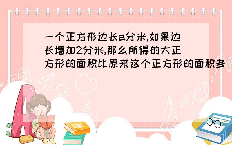 一个正方形边长a分米,如果边长增加2分米,那么所得的大正方形的面积比原来这个正方形的面积多（）dm²A：（a+2）² B：4a+4 C：2×2