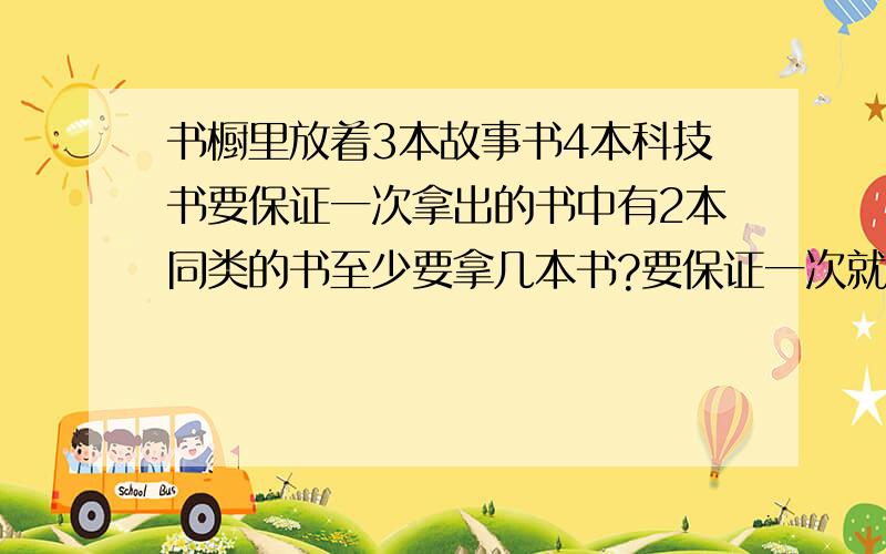 书橱里放着3本故事书4本科技书要保证一次拿出的书中有2本同类的书至少要拿几本书?要保证一次就拿出2本科技书至少要拿出多少本?