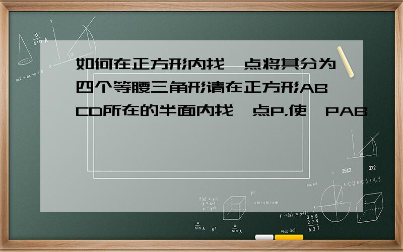 如何在正方形内找一点将其分为四个等腰三角形请在正方形ABCD所在的半面内找一点P，使△PAB、△PAD、△PBC、△PCD都为等腰三角形。要求四种方法、请画图说明！是四个不同的点