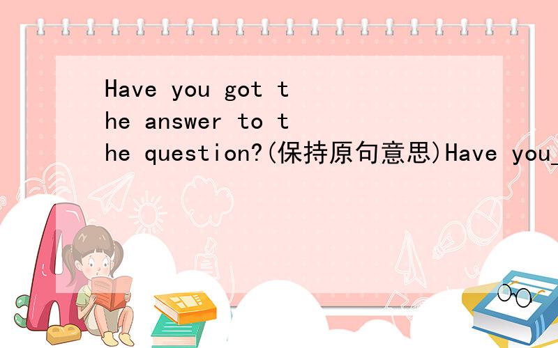 Have you got the answer to the question?(保持原句意思)Have you____ ____the answer to the question?