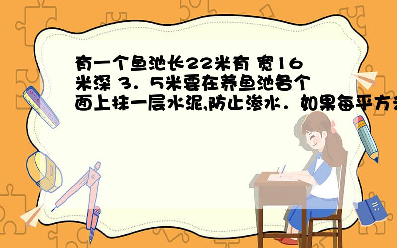 有一个鱼池长22米有 宽16米深 3．5米要在养鱼池各个面上抹一层水泥,防止渗水．如果每平方米用水泥5千克,在半小时内答出 定有重谢