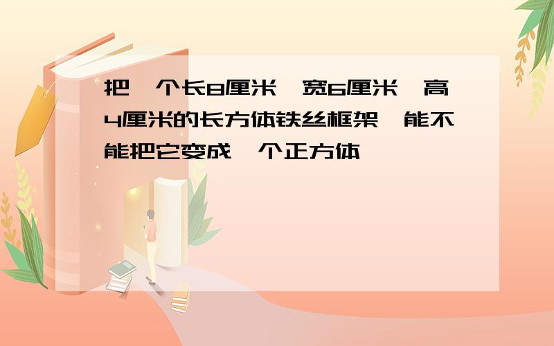 把一个长8厘米,宽6厘米,高4厘米的长方体铁丝框架,能不能把它变成一个正方体