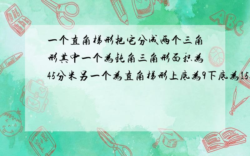 一个直角梯形把它分成两个三角形其中一个为钝角三角形面积为45分米另一个为直角梯形上底为9下底为15,求直角三角形的面积