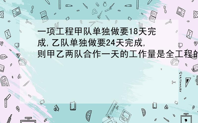 一项工程甲队单独做要18天完成,乙队单独做要24天完成,则甲乙两队合作一天的工作量是全工程的 十分钟 急