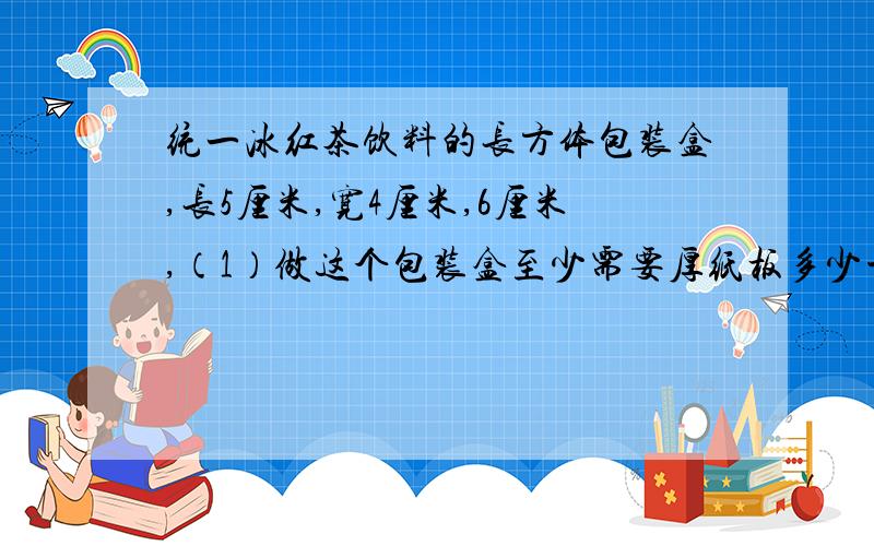 统一冰红茶饮料的长方体包装盒,长5厘米,宽4厘米,6厘米,（1）做这个包装盒至少需要厚纸板多少平方平方厘米