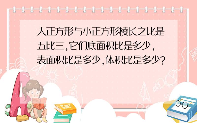 大正方形与小正方形棱长之比是五比三,它们底面积比是多少,表面积比是多少,体积比是多少?