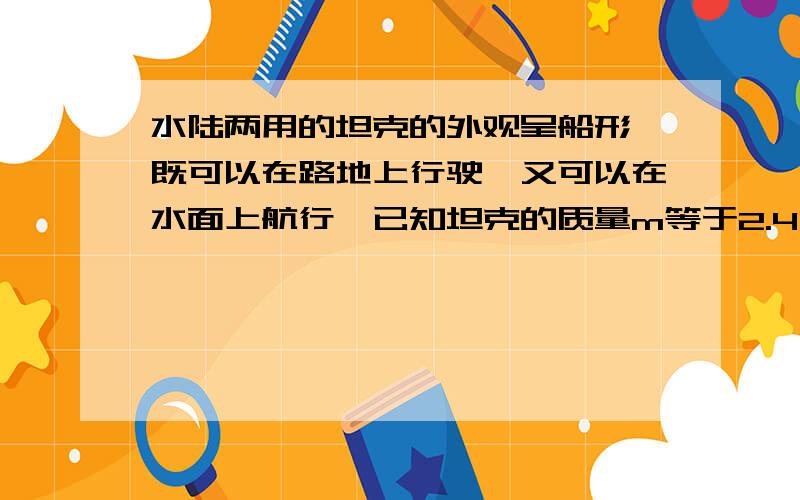 水陆两用的坦克的外观呈船形,既可以在路地上行驶,又可以在水面上航行,已知坦克的质量m等于2.4乘以10的4次方kg.1问坦克在水平地面行驶时,每条履带的着地面积为2平方米,他对地面的压力和