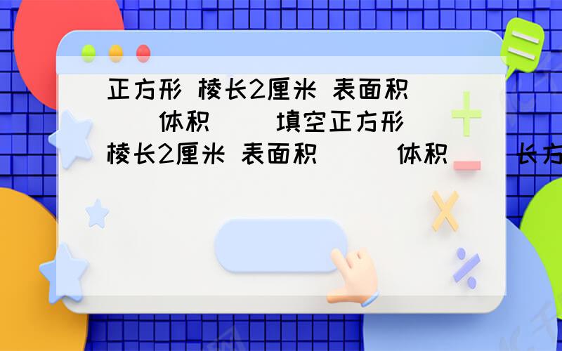 正方形 棱长2厘米 表面积（ ） 体积（ ）填空正方形 棱长2厘米 表面积（ ） 体积（ ）长方形 长3厘米,宽2厘米,表面积（ ）体积（ ）圆柱 底面半径4厘米,高0.5厘米,表面积（ ）体积（ ）圆锥