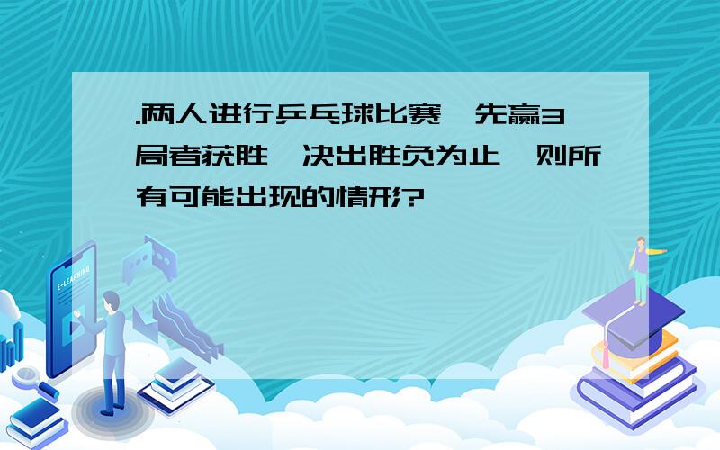 .两人进行乒乓球比赛,先赢3局者获胜,决出胜负为止,则所有可能出现的情形?