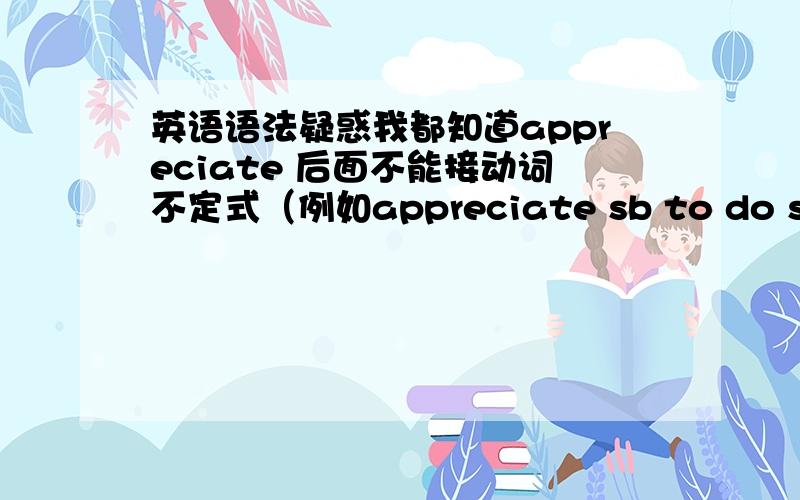 英语语法疑惑我都知道appreciate 后面不能接动词不定式（例如appreciate sb to do sth）,一般接代名词或that从句但我好像见过 appreciate to sth.怎么理解呢?一 appreciate 让我寝食难安啊.能为他们配上个