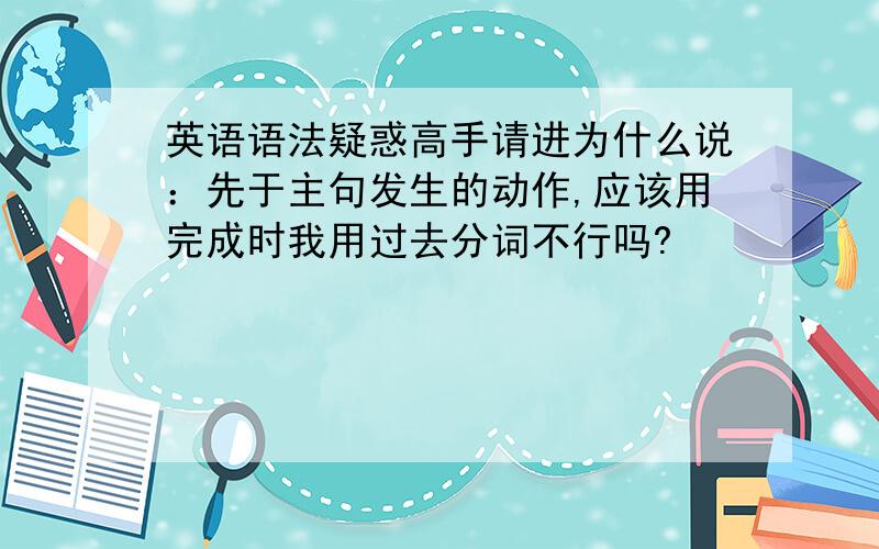 英语语法疑惑高手请进为什么说：先于主句发生的动作,应该用完成时我用过去分词不行吗?