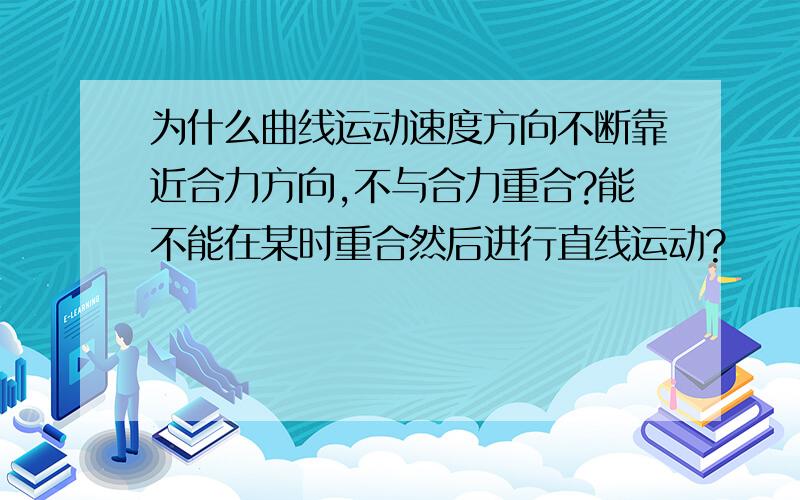 为什么曲线运动速度方向不断靠近合力方向,不与合力重合?能不能在某时重合然后进行直线运动?