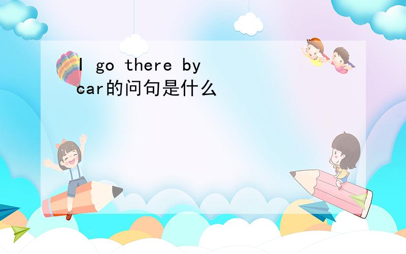 I go there by car的问句是什么