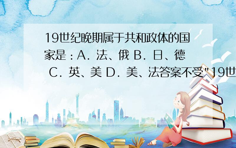 19世纪晚期属于共和政体的国家是：A．法、俄 B．日、德 C．英、美 D．美、法答案不受