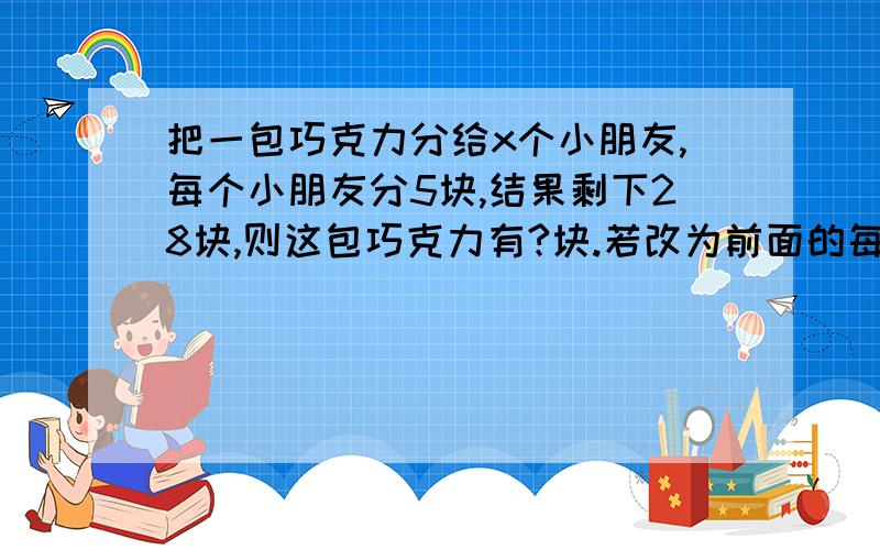 把一包巧克力分给x个小朋友,每个小朋友分5块,结果剩下28块,则这包巧克力有?块.若改为前面的每个小朋友