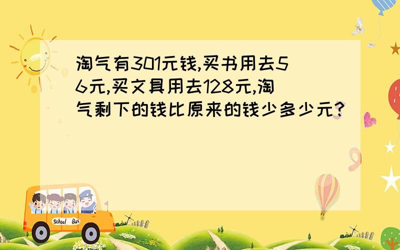 淘气有301元钱,买书用去56元,买文具用去128元,淘气剩下的钱比原来的钱少多少元?