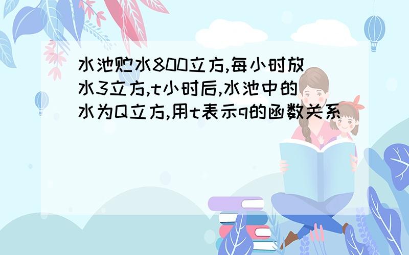 水池贮水800立方,每小时放水3立方,t小时后,水池中的水为Q立方,用t表示q的函数关系