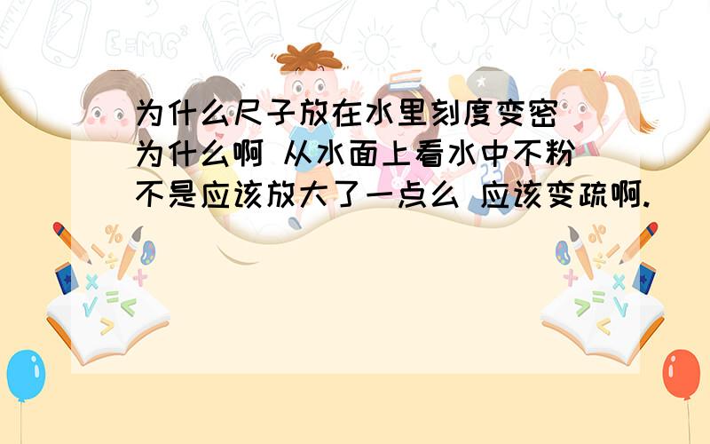 为什么尺子放在水里刻度变密 为什么啊 从水面上看水中不粉不是应该放大了一点么 应该变疏啊.