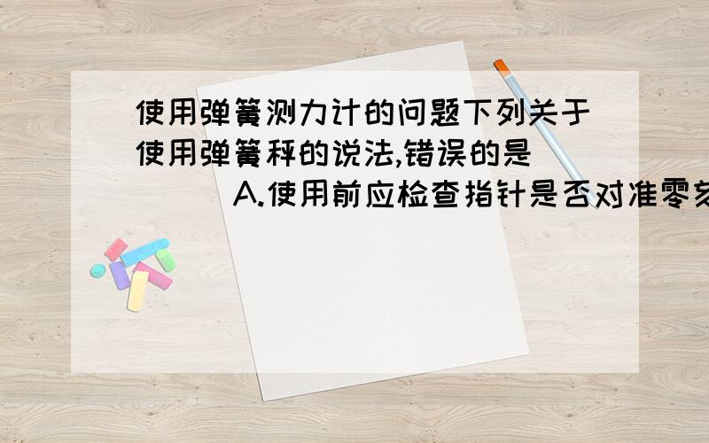 使用弹簧测力计的问题下列关于使用弹簧秤的说法,错误的是[ ] ．A.使用前应检查指针是否对准零刻度线 B．所测的力不能超过弹簧秤的最大刻度线的值 C．弹簧秤使用时必须沿竖直方向,不能