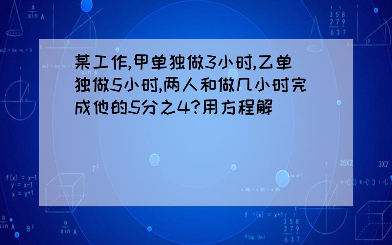 某工作,甲单独做3小时,乙单独做5小时,两人和做几小时完成他的5分之4?用方程解